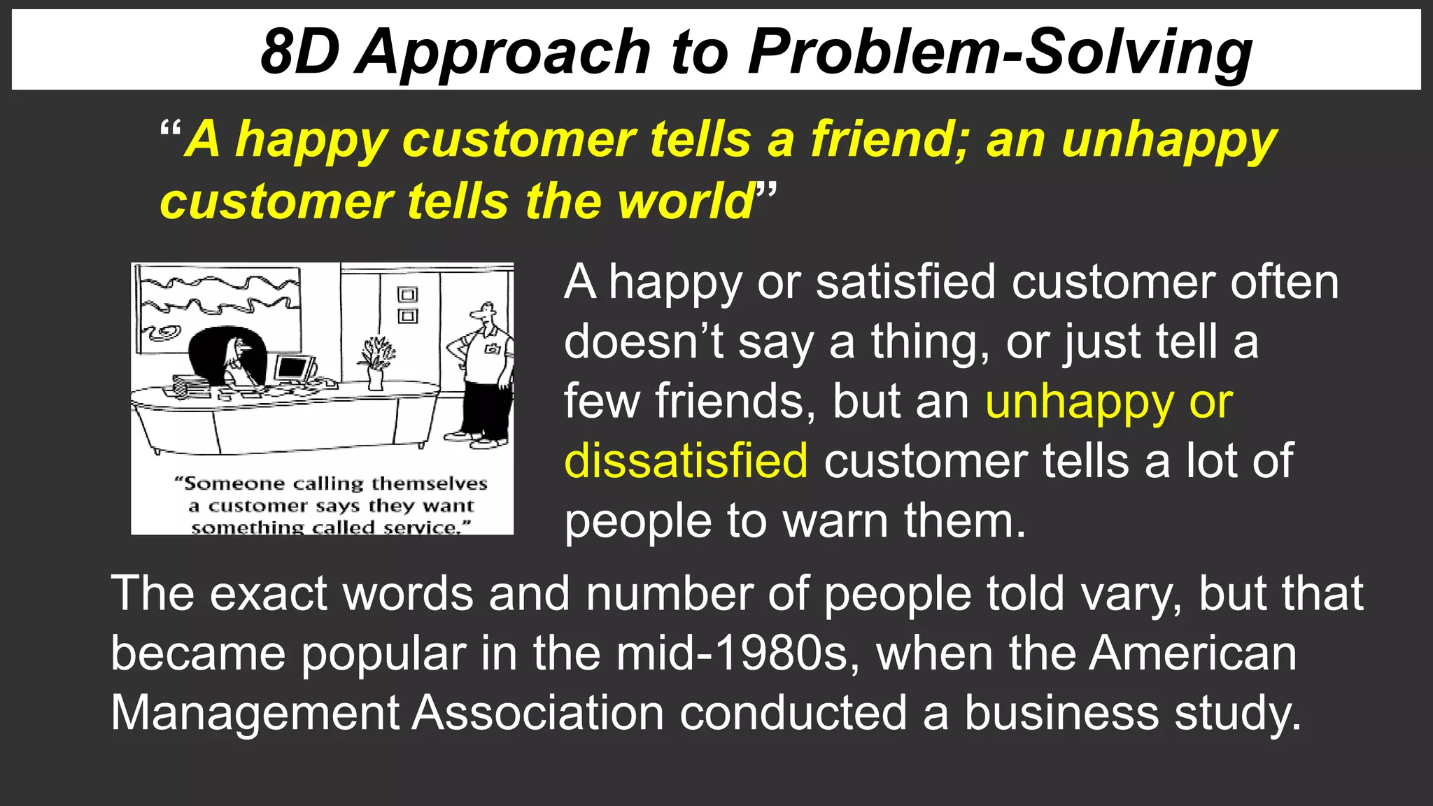 A happy or satisfied customer often
doesn’t say a thing, or just tell a
few friends, but an unhappy or
dissatisfied customer tells a lot of
people to warn them.
“A happy customer tells a friend; an unhappy
customer tells the world”
The exact words and number of people told vary, but that
became popular in the mid-1980s, when the American
Management Association conducted a business study.
8D Approach to Problem-Solving
 