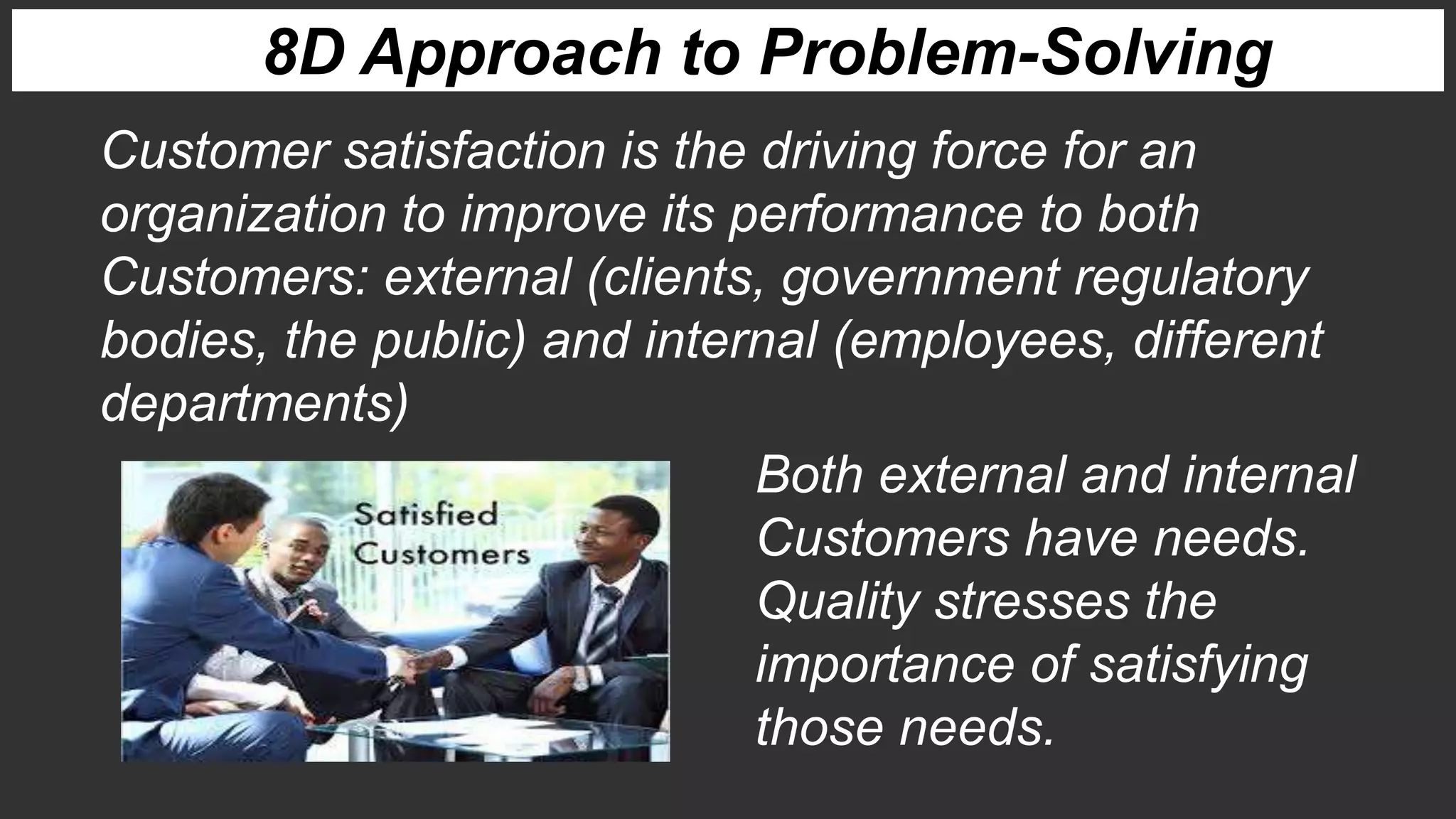 Customer satisfaction is the driving force for an
organization to improve its performance to both
Customers: external (clients, government regulatory
bodies, the public) and internal (employees, different
departments)
Both external and internal
Customers have needs.
Quality stresses the
importance of satisfying
those needs.
8D Approach to Problem-Solving
 