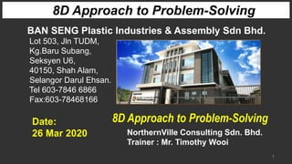 1
8D Approach to Problem-Solving
BAN SENG Plastic Industries & Assembly Sdn Bhd.
Lot 503, Jln TUDM,
Kg.Baru Subang,
Seksyen U6,
40150, Shah Alam,
Selangor Darul Ehsan.
Tel 603-7846 6866
Fax:603-78468166
NorthernVille Consulting Sdn. Bhd.
Trainer : Mr. Timothy Wooi
Date:
26 Mar 2020
8D Approach to Problem-Solving
 