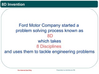 8D Invention




        Ford Motor Company started a
      problem solving process known as
                      8D
                 which takes
                8 Disciplines
 and uses them to tackle engineering problems



        For Internal Use Only   Presentation by Senthilkumar RM
 