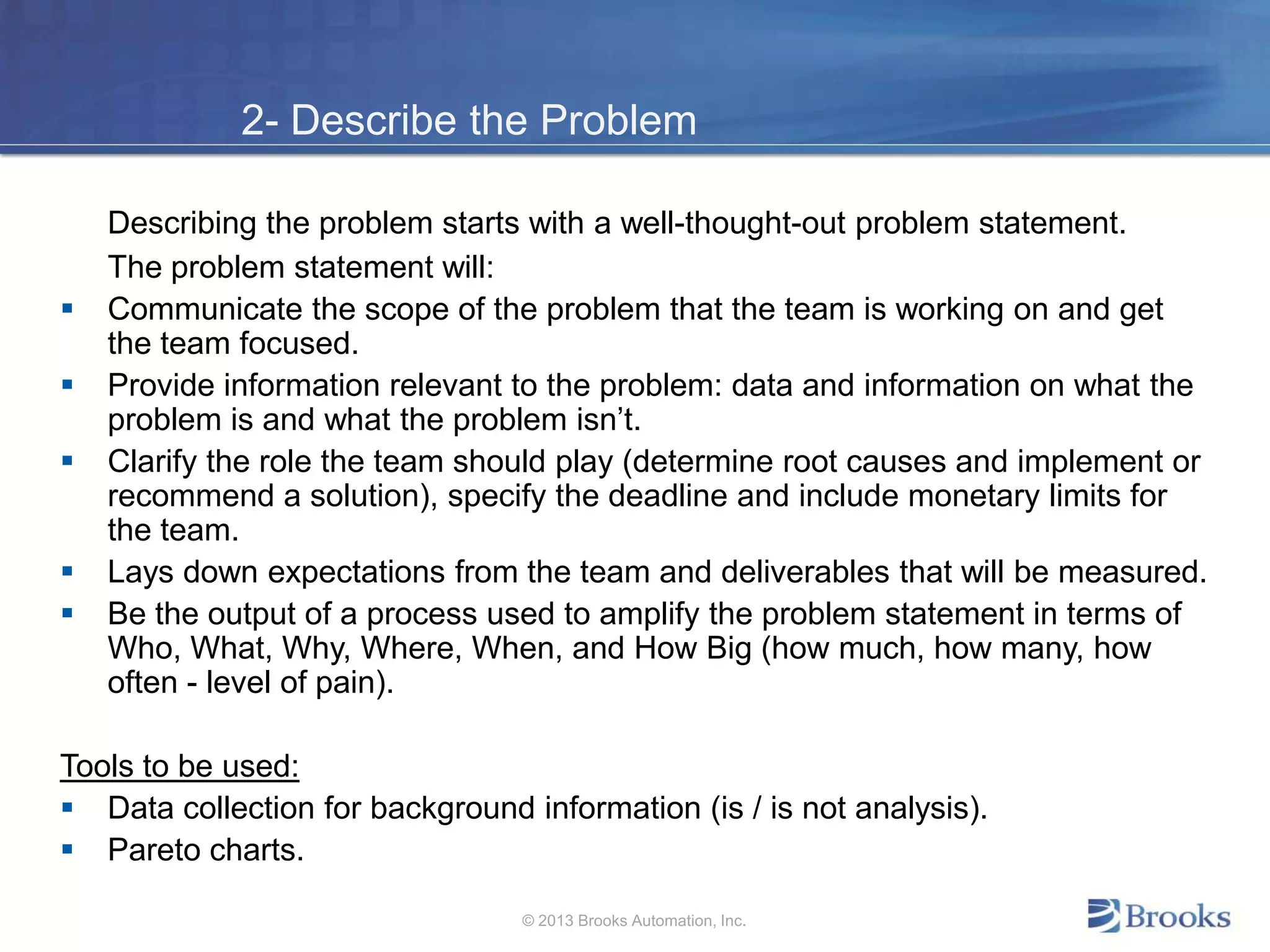 2- Describe the Problem
Describing the problem starts with a well-thought-out problem statement.
The problem statement will:
 Communicate the scope of the problem that the team is working on and get
the team focused.
 Provide information relevant to the problem: data and information on what the
problem is and what the problem isn’t.
 Clarify the role the team should play (determine root causes and implement or
recommend a solution), specify the deadline and include monetary limits for
the team.
 Lays down expectations from the team and deliverables that will be measured.
 Be the output of a process used to amplify the problem statement in terms of
Who, What, Why, Where, When, and How Big (how much, how many, how
often - level of pain).
Tools to be used:
 Data collection for background information (is / is not analysis).
 Pareto charts.
© 2013 Brooks Automation, Inc.
 