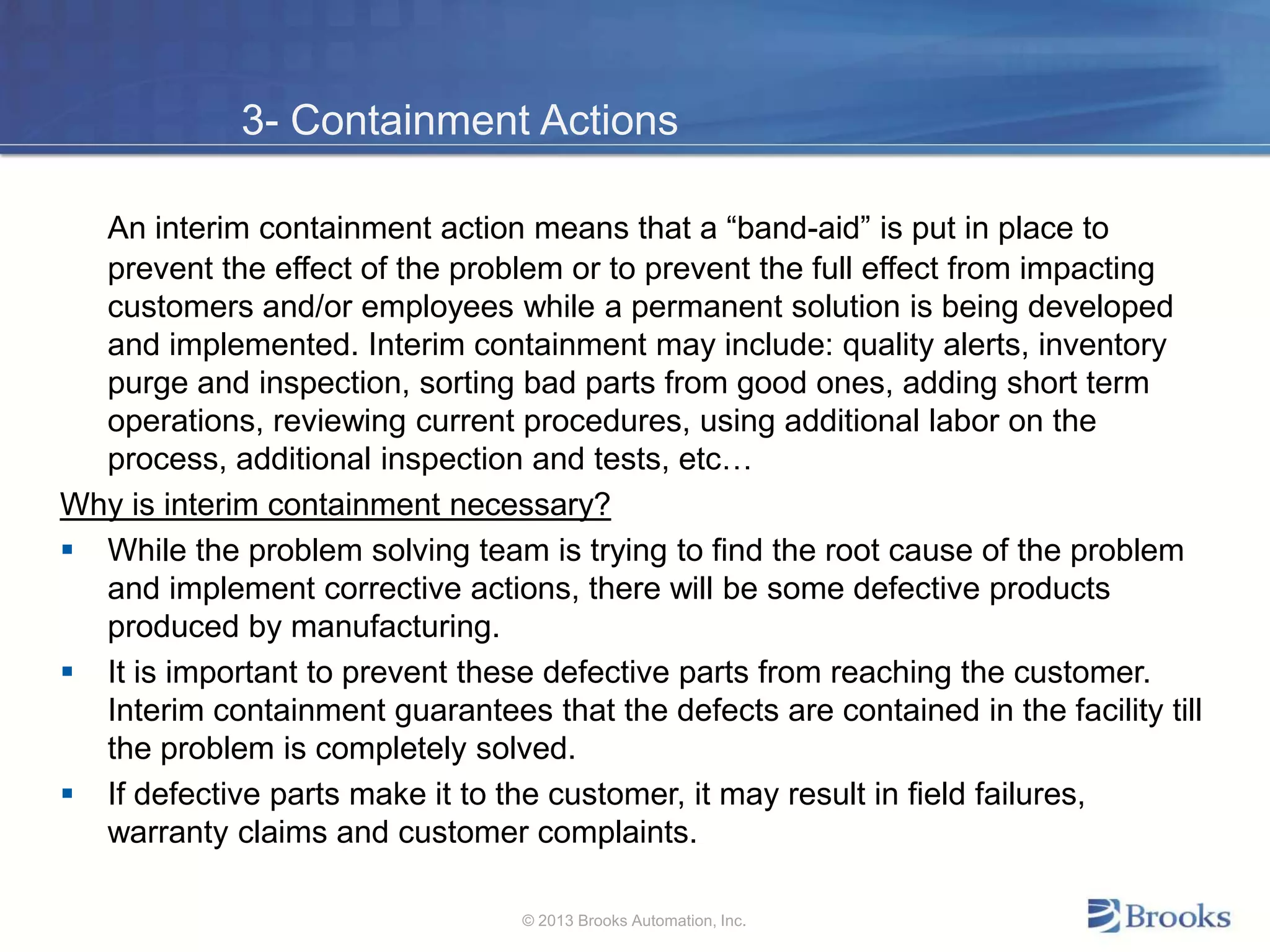 3- Containment Actions
An interim containment action means that a “band-aid” is put in place to
prevent the effect of the problem or to prevent the full effect from impacting
customers and/or employees while a permanent solution is being developed
and implemented. Interim containment may include: quality alerts, inventory
purge and inspection, sorting bad parts from good ones, adding short term
operations, reviewing current procedures, using additional labor on the
process, additional inspection and tests, etc…
Why is interim containment necessary?
 While the problem solving team is trying to find the root cause of the problem
and implement corrective actions, there will be some defective products
produced by manufacturing.
 It is important to prevent these defective parts from reaching the customer.
Interim containment guarantees that the defects are contained in the facility till
the problem is completely solved.
 If defective parts make it to the customer, it may result in field failures,
warranty claims and customer complaints.
© 2013 Brooks Automation, Inc.
 