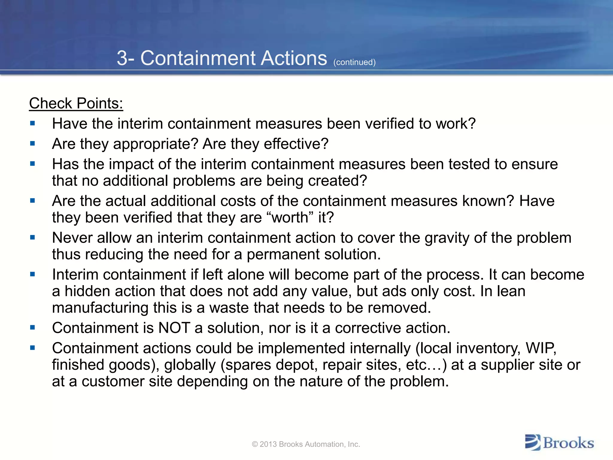 3- Containment Actions (continued)
Check Points:
 Have the interim containment measures been verified to work?
 Are they appropriate? Are they effective?
 Has the impact of the interim containment measures been tested to ensure
that no additional problems are being created?
 Are the actual additional costs of the containment measures known? Have
they been verified that they are “worth” it?
 Never allow an interim containment action to cover the gravity of the problem
thus reducing the need for a permanent solution.
 Interim containment if left alone will become part of the process. It can become
a hidden action that does not add any value, but ads only cost. In lean
manufacturing this is a waste that needs to be removed.
 Containment is NOT a solution, nor is it a corrective action.
 Containment actions could be implemented internally (local inventory, WIP,
finished goods), globally (spares depot, repair sites, etc…) at a supplier site or
at a customer site depending on the nature of the problem.
© 2013 Brooks Automation, Inc.
 