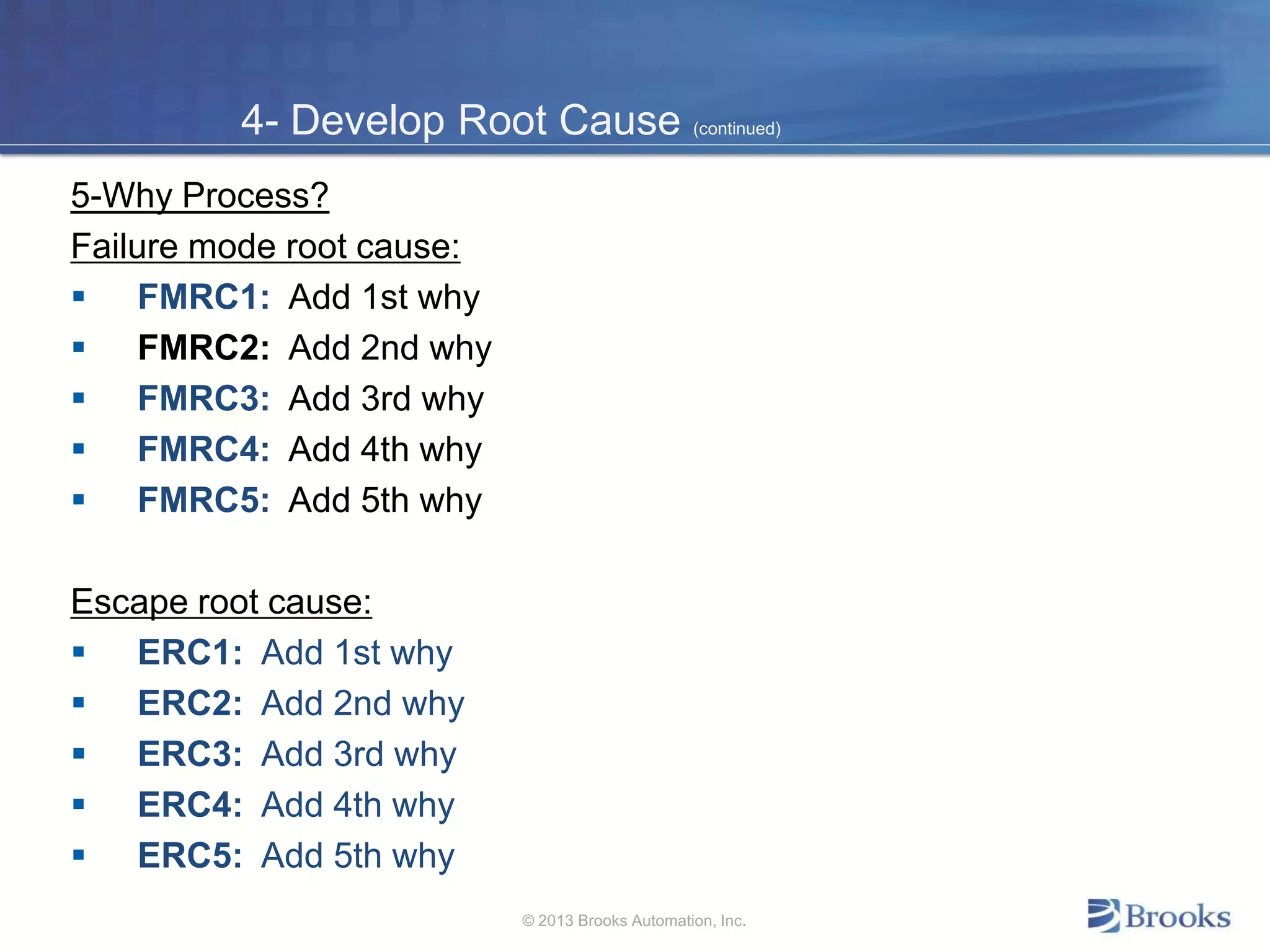 4- Develop Root Cause (continued)
5-Why Process?
Failure mode root cause:
 FMRC1: Add 1st why
 FMRC2: Add 2nd why
 FMRC3: Add 3rd why
 FMRC4: Add 4th why
 FMRC5: Add 5th why
Escape root cause:
 ERC1: Add 1st why
 ERC2: Add 2nd why
 ERC3: Add 3rd why
 ERC4: Add 4th why
 ERC5: Add 5th why
© 2013 Brooks Automation, Inc.
 