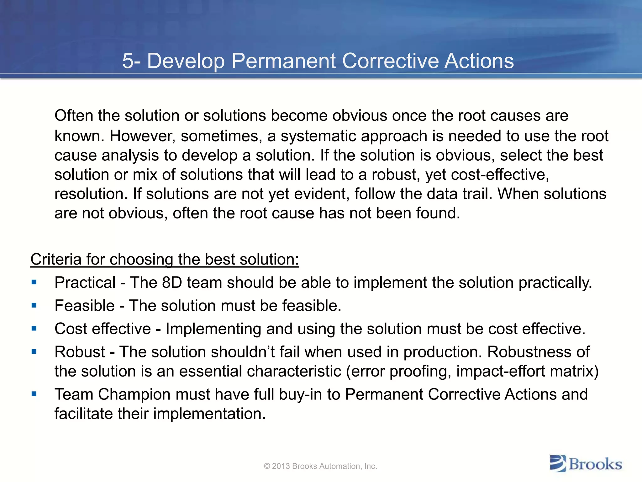 5- Develop Permanent Corrective Actions
Often the solution or solutions become obvious once the root causes are
known. However, sometimes, a systematic approach is needed to use the root
cause analysis to develop a solution. If the solution is obvious, select the best
solution or mix of solutions that will lead to a robust, yet cost-effective,
resolution. If solutions are not yet evident, follow the data trail. When solutions
are not obvious, often the root cause has not been found.
Criteria for choosing the best solution:
 Practical - The 8D team should be able to implement the solution practically.
 Feasible - The solution must be feasible.
 Cost effective - Implementing and using the solution must be cost effective.
 Robust - The solution shouldn’t fail when used in production. Robustness of
the solution is an essential characteristic (error proofing, impact-effort matrix)
 Team Champion must have full buy-in to Permanent Corrective Actions and
facilitate their implementation.
© 2013 Brooks Automation, Inc.
 