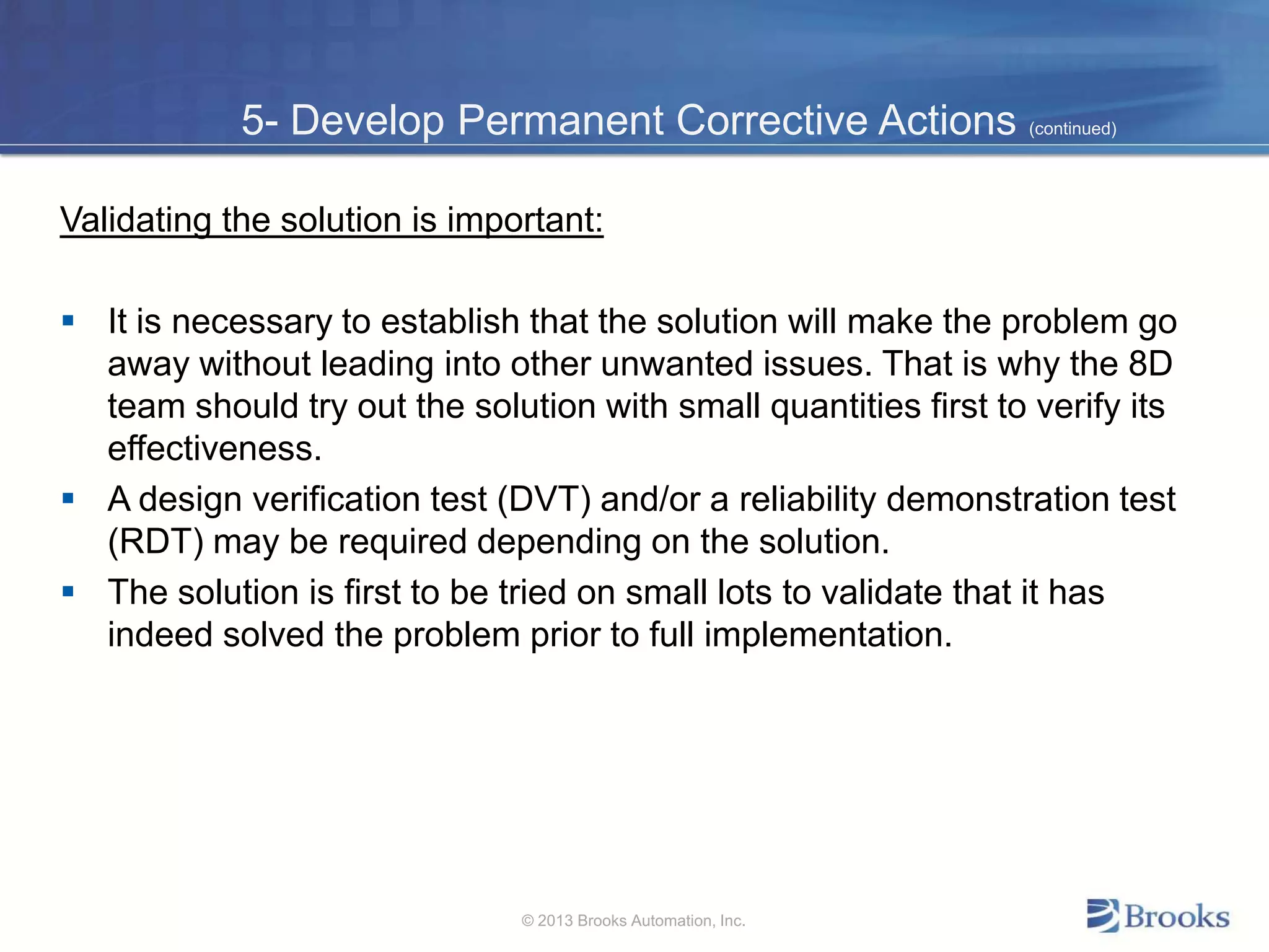 5- Develop Permanent Corrective Actions (continued)
Validating the solution is important:
 It is necessary to establish that the solution will make the problem go
away without leading into other unwanted issues. That is why the 8D
team should try out the solution with small quantities first to verify its
effectiveness.
 A design verification test (DVT) and/or a reliability demonstration test
(RDT) may be required depending on the solution.
 The solution is first to be tried on small lots to validate that it has
indeed solved the problem prior to full implementation.
© 2013 Brooks Automation, Inc.
 