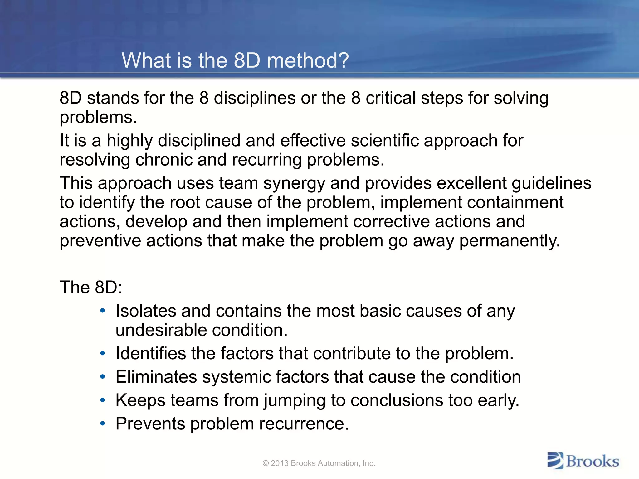 What is the 8D method?
8D stands for the 8 disciplines or the 8 critical steps for solving
problems.
It is a highly disciplined and effective scientific approach for
resolving chronic and recurring problems.
This approach uses team synergy and provides excellent guidelines
to identify the root cause of the problem, implement containment
actions, develop and then implement corrective actions and
preventive actions that make the problem go away permanently.
The 8D:
• Isolates and contains the most basic causes of any
undesirable condition.
• Identifies the factors that contribute to the problem.
• Eliminates systemic factors that cause the condition
• Keeps teams from jumping to conclusions too early.
• Prevents problem recurrence.
© 2013 Brooks Automation, Inc.
 