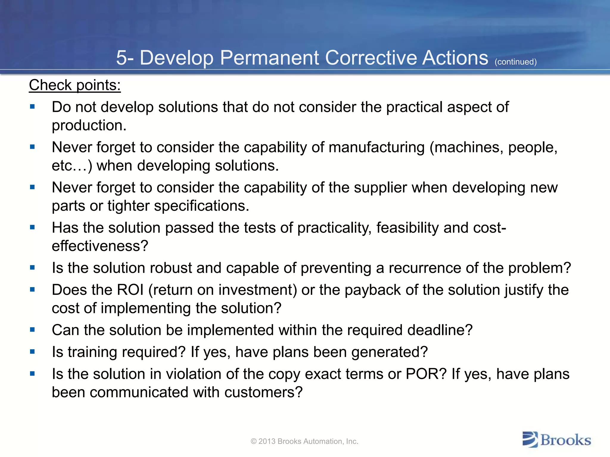 5- Develop Permanent Corrective Actions (continued)
Check points:
 Do not develop solutions that do not consider the practical aspect of
production.
 Never forget to consider the capability of manufacturing (machines, people,
etc…) when developing solutions.
 Never forget to consider the capability of the supplier when developing new
parts or tighter specifications.
 Has the solution passed the tests of practicality, feasibility and cost-
effectiveness?
 Is the solution robust and capable of preventing a recurrence of the problem?
 Does the ROI (return on investment) or the payback of the solution justify the
cost of implementing the solution?
 Can the solution be implemented within the required deadline?
 Is training required? If yes, have plans been generated?
 Is the solution in violation of the copy exact terms or POR? If yes, have plans
been communicated with customers?
© 2013 Brooks Automation, Inc.
 