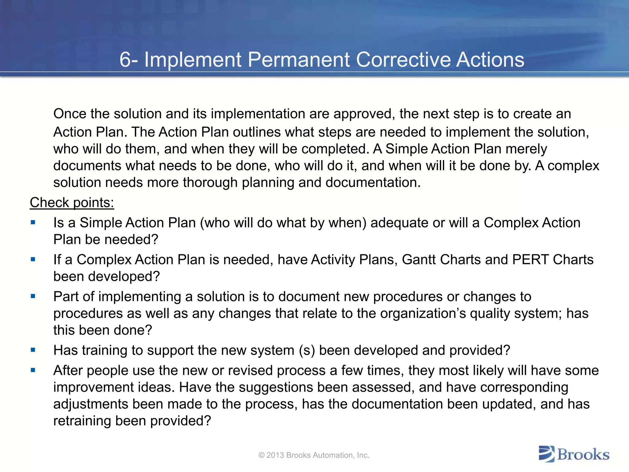 6- Implement Permanent Corrective Actions
Once the solution and its implementation are approved, the next step is to create an
Action Plan. The Action Plan outlines what steps are needed to implement the solution,
who will do them, and when they will be completed. A Simple Action Plan merely
documents what needs to be done, who will do it, and when will it be done by. A complex
solution needs more thorough planning and documentation.
Check points:
 Is a Simple Action Plan (who will do what by when) adequate or will a Complex Action
Plan be needed?
 If a Complex Action Plan is needed, have Activity Plans, Gantt Charts and PERT Charts
been developed?
 Part of implementing a solution is to document new procedures or changes to
procedures as well as any changes that relate to the organization’s quality system; has
this been done?
 Has training to support the new system (s) been developed and provided?
 After people use the new or revised process a few times, they most likely will have some
improvement ideas. Have the suggestions been assessed, and have corresponding
adjustments been made to the process, has the documentation been updated, and has
retraining been provided?
© 2013 Brooks Automation, Inc.
 