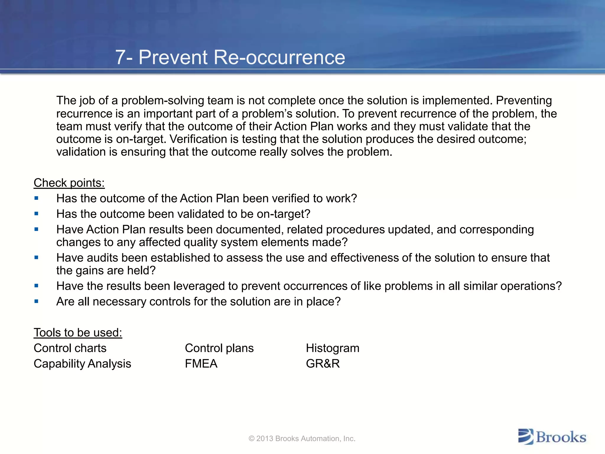 7- Prevent Re-occurrence
The job of a problem-solving team is not complete once the solution is implemented. Preventing
recurrence is an important part of a problem’s solution. To prevent recurrence of the problem, the
team must verify that the outcome of their Action Plan works and they must validate that the
outcome is on-target. Verification is testing that the solution produces the desired outcome;
validation is ensuring that the outcome really solves the problem.
Check points:
 Has the outcome of the Action Plan been verified to work?
 Has the outcome been validated to be on-target?
 Have Action Plan results been documented, related procedures updated, and corresponding
changes to any affected quality system elements made?
 Have audits been established to assess the use and effectiveness of the solution to ensure that
the gains are held?
 Have the results been leveraged to prevent occurrences of like problems in all similar operations?
 Are all necessary controls for the solution are in place?
Tools to be used:
Control charts Control plans Histogram
Capability Analysis FMEA GR&R
© 2013 Brooks Automation, Inc.
 