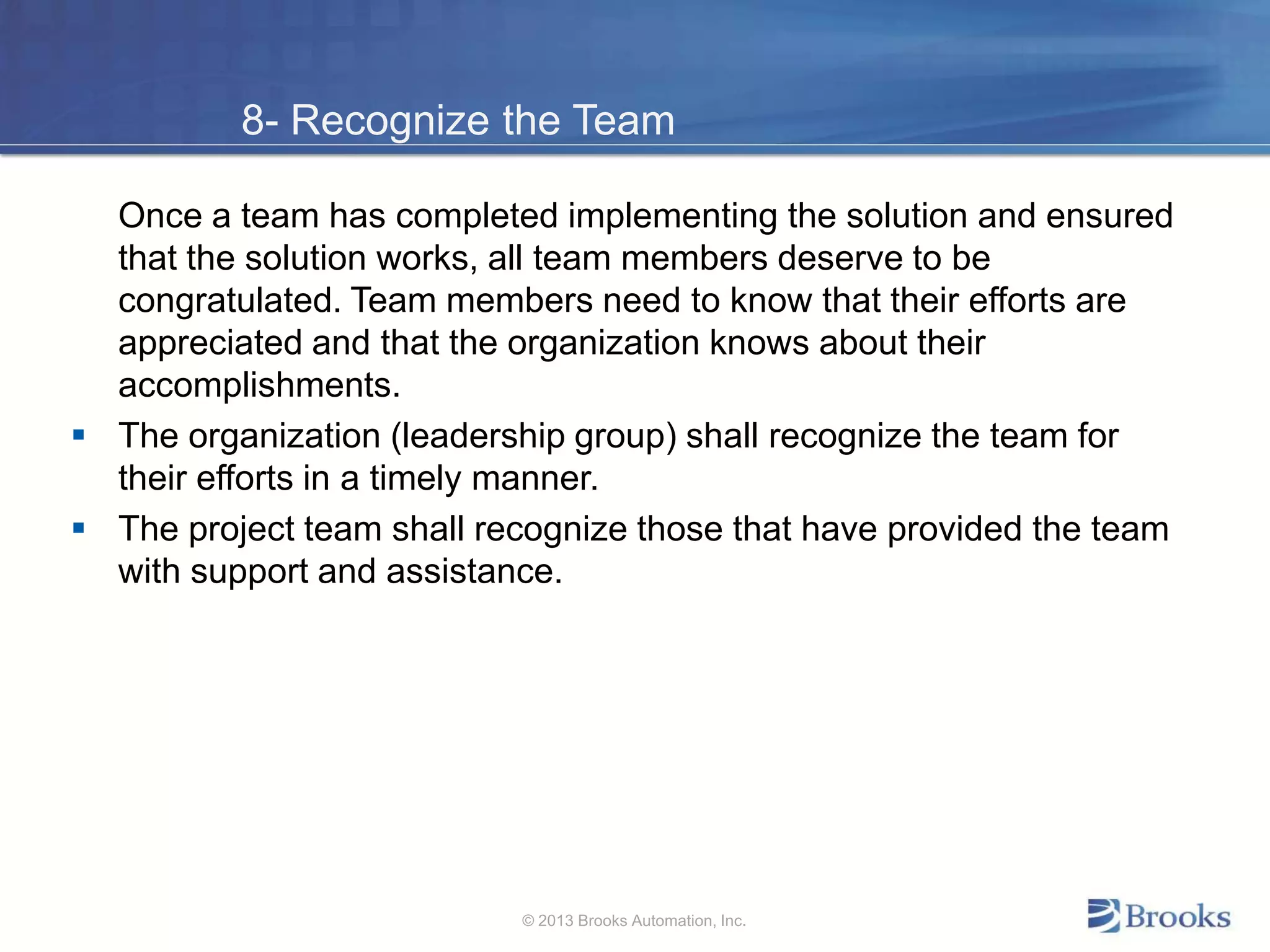8- Recognize the Team
Once a team has completed implementing the solution and ensured
that the solution works, all team members deserve to be
congratulated. Team members need to know that their efforts are
appreciated and that the organization knows about their
accomplishments.
 The organization (leadership group) shall recognize the team for
their efforts in a timely manner.
 The project team shall recognize those that have provided the team
with support and assistance.
© 2013 Brooks Automation, Inc.
 