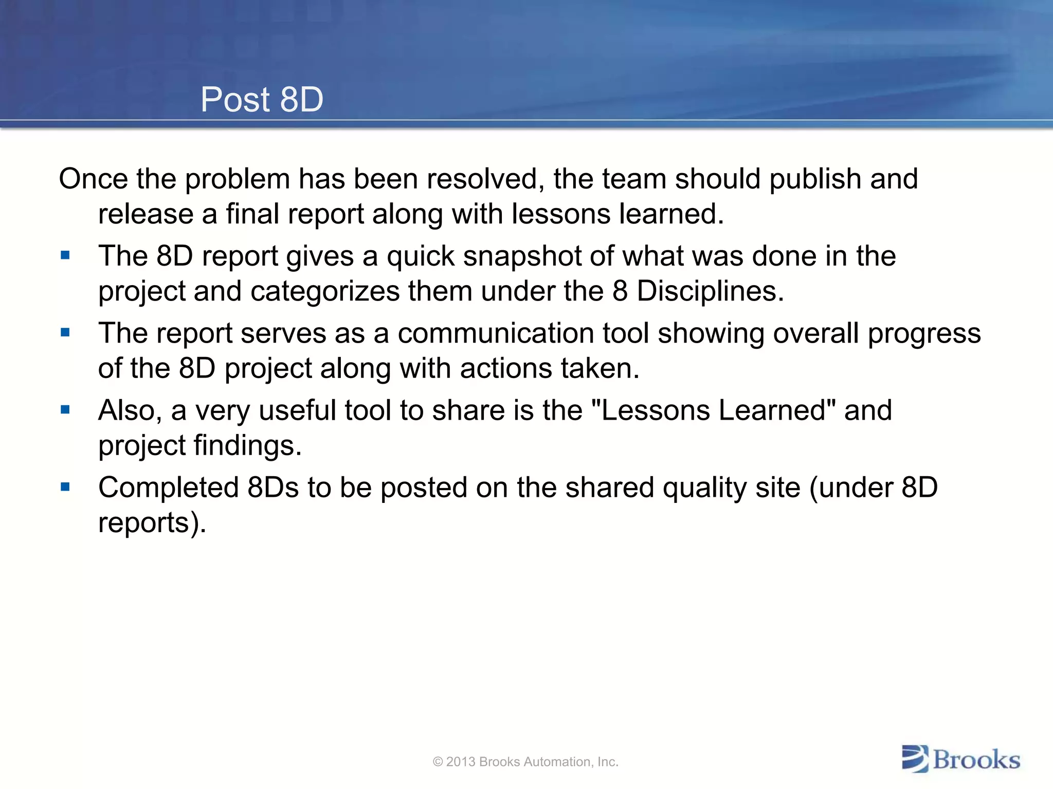 Post 8D
Once the problem has been resolved, the team should publish and
release a final report along with lessons learned.
 The 8D report gives a quick snapshot of what was done in the
project and categorizes them under the 8 Disciplines.
 The report serves as a communication tool showing overall progress
of the 8D project along with actions taken.
 Also, a very useful tool to share is the "Lessons Learned" and
project findings.
 Completed 8Ds to be posted on the shared quality site (under 8D
reports).
© 2013 Brooks Automation, Inc.
 