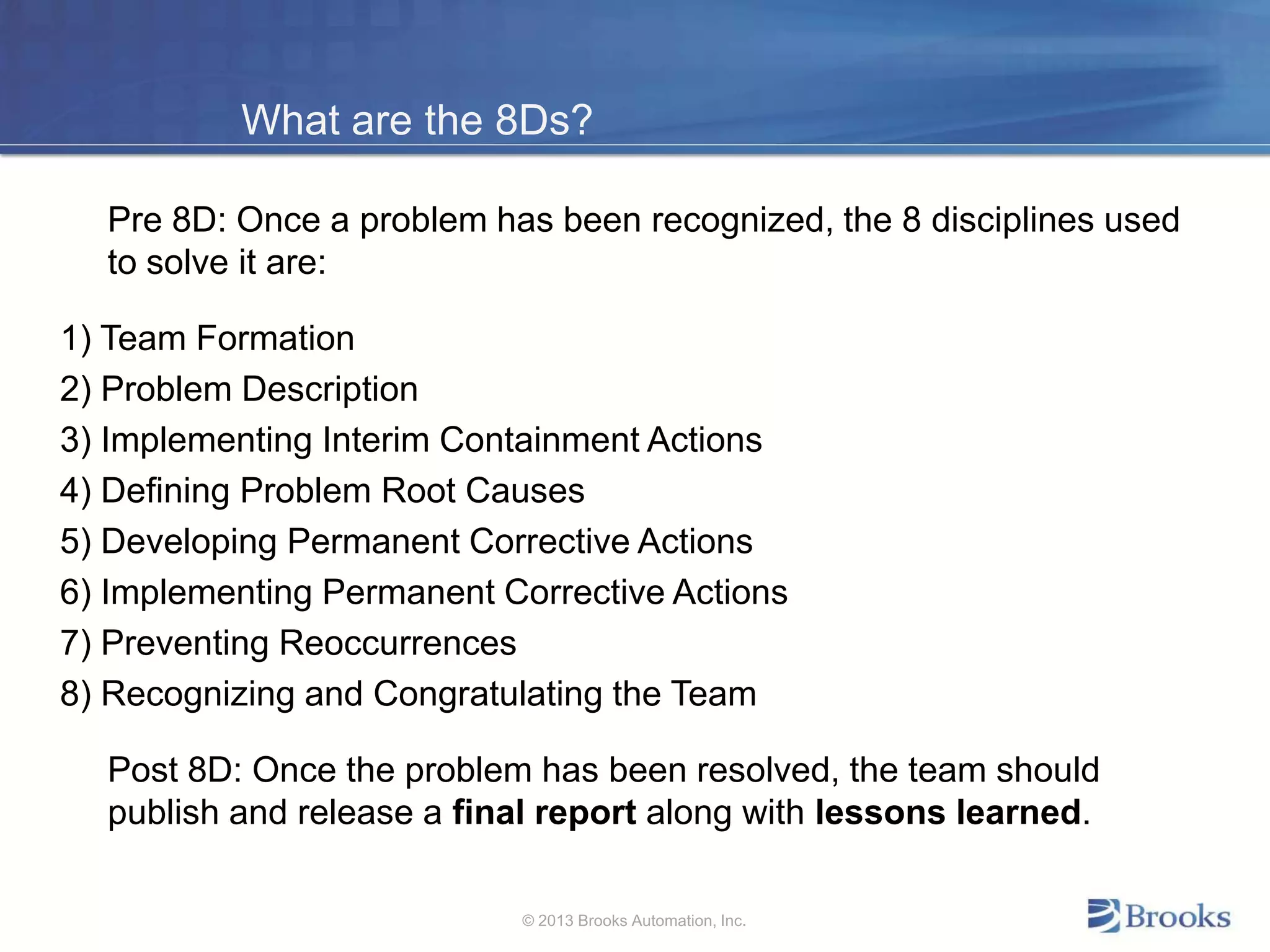 What are the 8Ds?
Pre 8D: Once a problem has been recognized, the 8 disciplines used
to solve it are:
1) Team Formation
2) Problem Description
3) Implementing Interim Containment Actions
4) Defining Problem Root Causes
5) Developing Permanent Corrective Actions
6) Implementing Permanent Corrective Actions
7) Preventing Reoccurrences
8) Recognizing and Congratulating the Team
Post 8D: Once the problem has been resolved, the team should
publish and release a final report along with lessons learned.
© 2013 Brooks Automation, Inc.
 