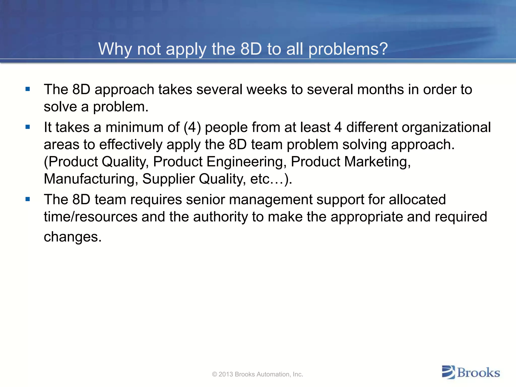 Why not apply the 8D to all problems?
 The 8D approach takes several weeks to several months in order to
solve a problem.
 It takes a minimum of (4) people from at least 4 different organizational
areas to effectively apply the 8D team problem solving approach.
(Product Quality, Product Engineering, Product Marketing,
Manufacturing, Supplier Quality, etc…).
 The 8D team requires senior management support for allocated
time/resources and the authority to make the appropriate and required
changes.
© 2013 Brooks Automation, Inc.
 