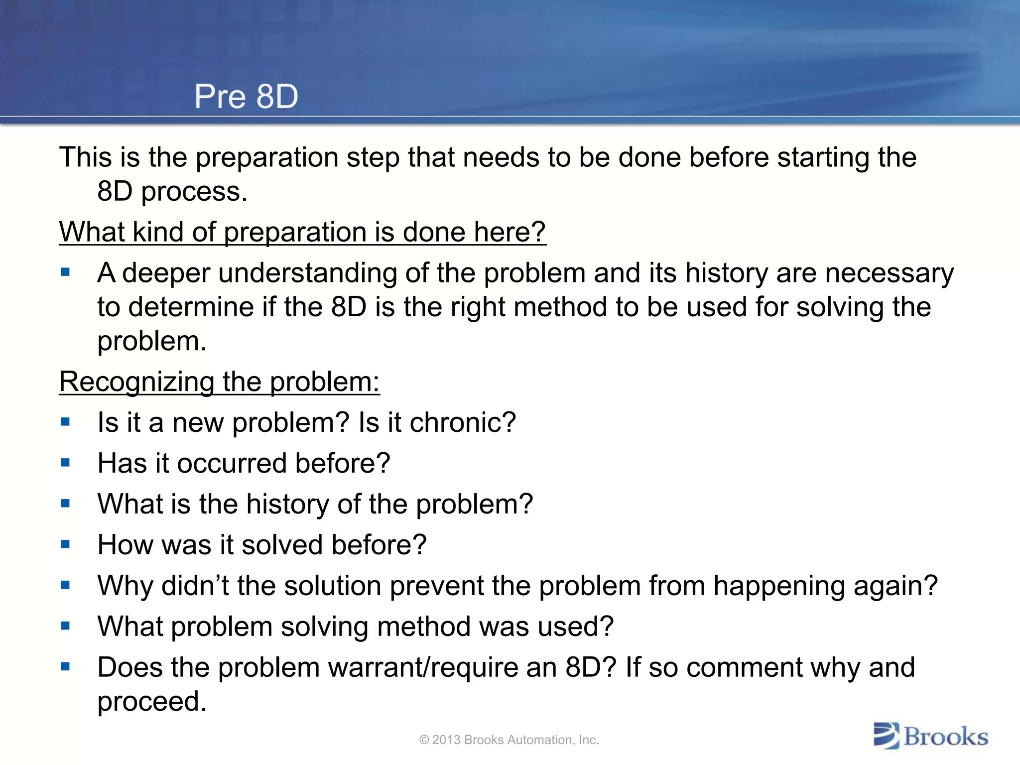 Pre 8D
This is the preparation step that needs to be done before starting the
8D process.
What kind of preparation is done here?
 A deeper understanding of the problem and its history are necessary
to determine if the 8D is the right method to be used for solving the
problem.
Recognizing the problem:
 Is it a new problem? Is it chronic?
 Has it occurred before?
 What is the history of the problem?
 How was it solved before?
 Why didn’t the solution prevent the problem from happening again?
 What problem solving method was used?
 Does the problem warrant/require an 8D? If so comment why and
proceed.
© 2013 Brooks Automation, Inc.
 