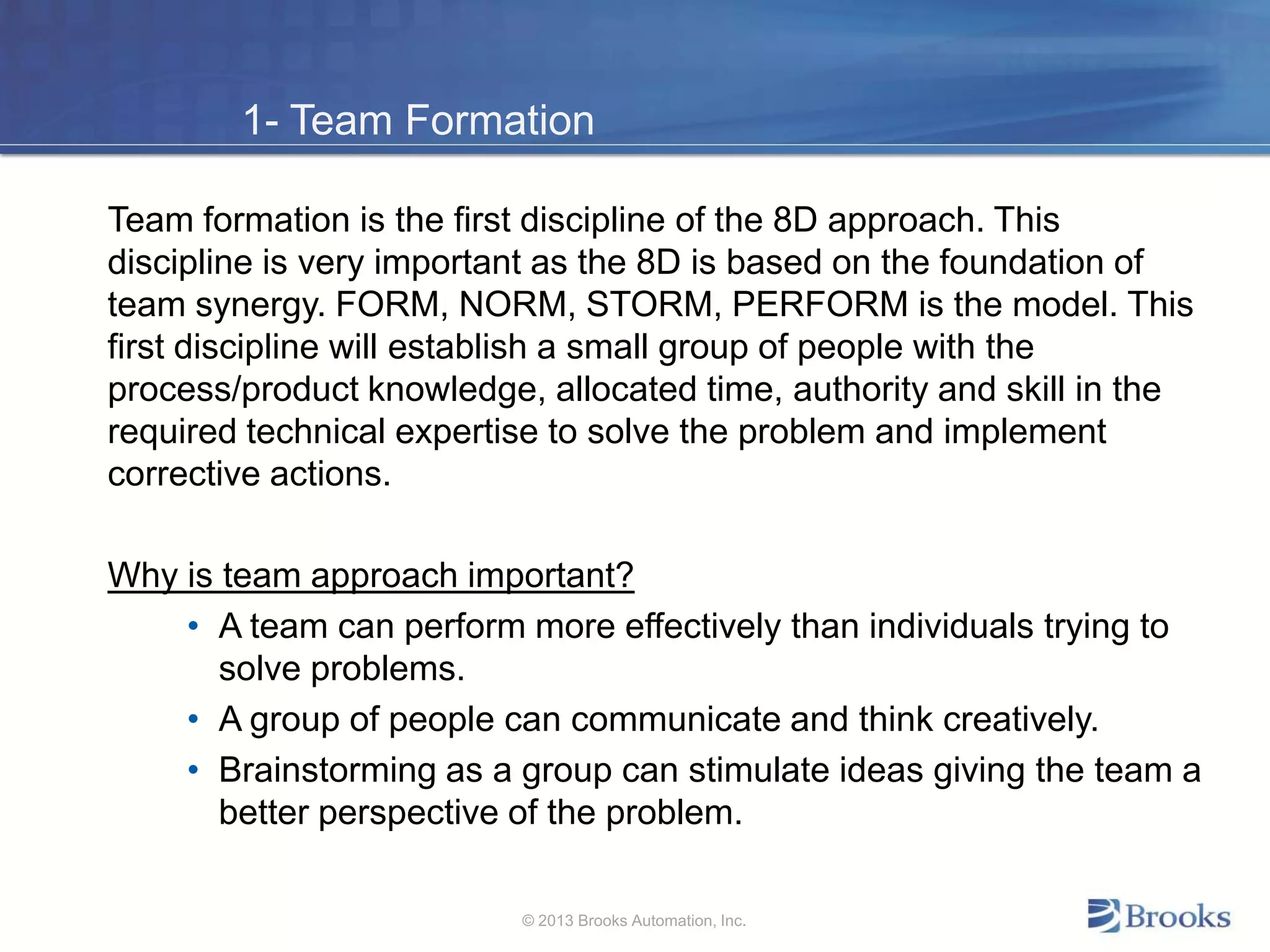 1- Team Formation
Team formation is the first discipline of the 8D approach. This
discipline is very important as the 8D is based on the foundation of
team synergy. FORM, NORM, STORM, PERFORM is the model. This
first discipline will establish a small group of people with the
process/product knowledge, allocated time, authority and skill in the
required technical expertise to solve the problem and implement
corrective actions.
Why is team approach important?
• A team can perform more effectively than individuals trying to
solve problems.
• A group of people can communicate and think creatively.
• Brainstorming as a group can stimulate ideas giving the team a
better perspective of the problem.
© 2013 Brooks Automation, Inc.
 