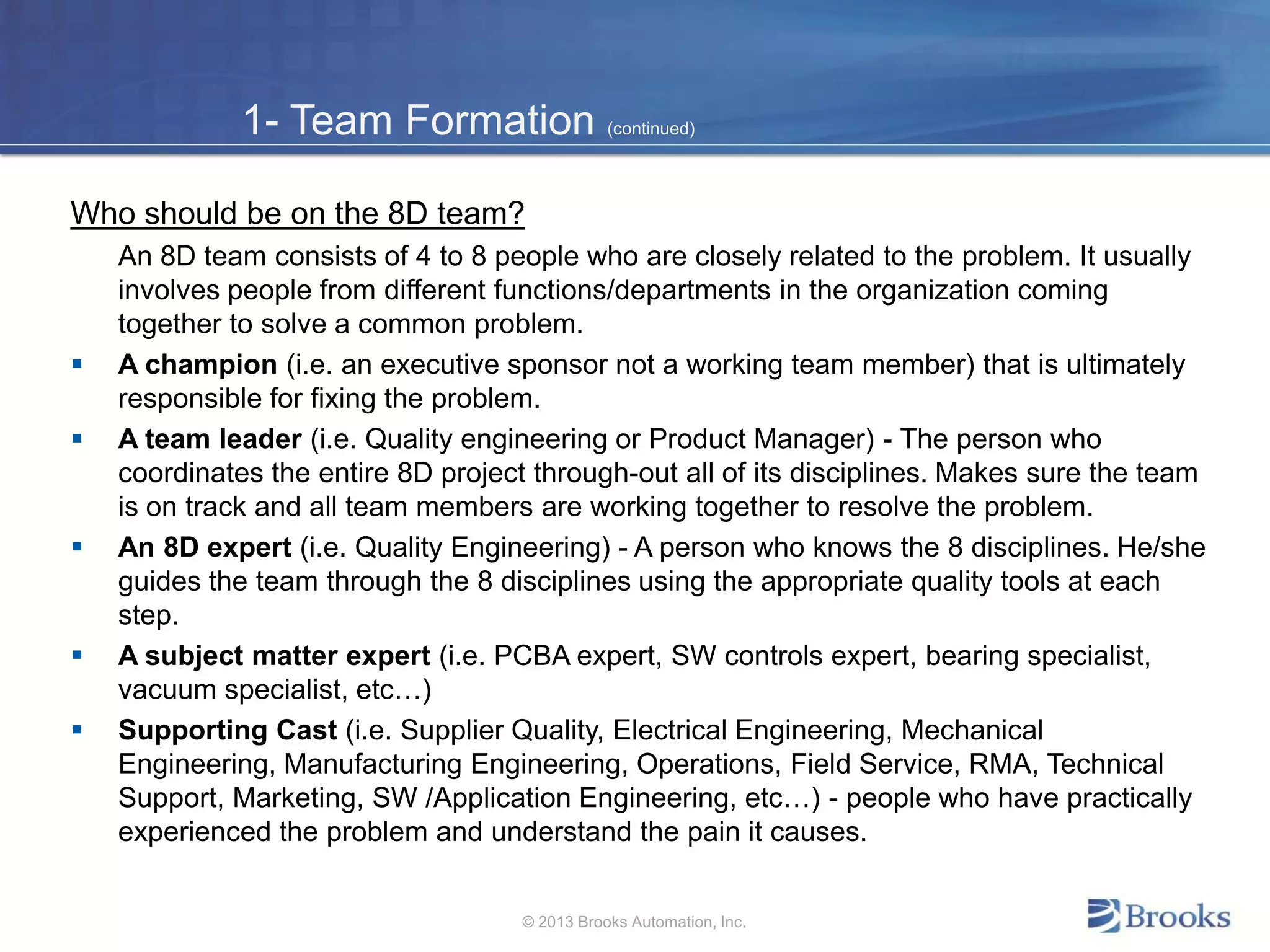 1- Team Formation (continued)
Who should be on the 8D team?
An 8D team consists of 4 to 8 people who are closely related to the problem. It usually
involves people from different functions/departments in the organization coming
together to solve a common problem.
 A champion (i.e. an executive sponsor not a working team member) that is ultimately
responsible for fixing the problem.
 A team leader (i.e. Quality engineering or Product Manager) - The person who
coordinates the entire 8D project through-out all of its disciplines. Makes sure the team
is on track and all team members are working together to resolve the problem.
 An 8D expert (i.e. Quality Engineering) - A person who knows the 8 disciplines. He/she
guides the team through the 8 disciplines using the appropriate quality tools at each
step.
 A subject matter expert (i.e. PCBA expert, SW controls expert, bearing specialist,
vacuum specialist, etc…)
 Supporting Cast (i.e. Supplier Quality, Electrical Engineering, Mechanical
Engineering, Manufacturing Engineering, Operations, Field Service, RMA, Technical
Support, Marketing, SW /Application Engineering, etc…) - people who have practically
experienced the problem and understand the pain it causes.
© 2013 Brooks Automation, Inc.
 