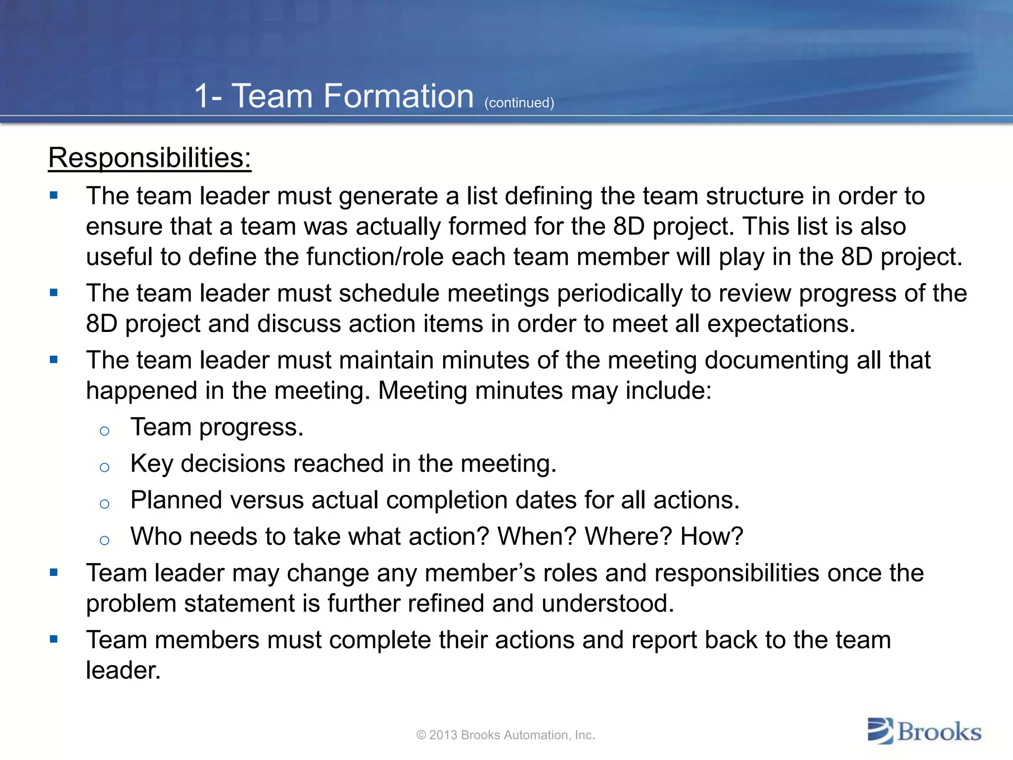 1- Team Formation (continued)
Responsibilities:
 The team leader must generate a list defining the team structure in order to
ensure that a team was actually formed for the 8D project. This list is also
useful to define the function/role each team member will play in the 8D project.
 The team leader must schedule meetings periodically to review progress of the
8D project and discuss action items in order to meet all expectations.
 The team leader must maintain minutes of the meeting documenting all that
happened in the meeting. Meeting minutes may include:
o Team progress.
o Key decisions reached in the meeting.
o Planned versus actual completion dates for all actions.
o Who needs to take what action? When? Where? How?
 Team leader may change any member’s roles and responsibilities once the
problem statement is further refined and understood.
 Team members must complete their actions and report back to the team
leader.
© 2013 Brooks Automation, Inc.
 