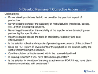 5- Develop Permanent Corrective Actions (continued)
Check points:
 Do not develop solutions that do not consider the practical aspect of
production.
 Never forget to consider the capability of manufacturing (machines, people,
etc…) when developing solutions.
 Never forget to consider the capability of the supplier when developing new
parts or tighter specifications.
 Has the solution passed the tests of practicality, feasibility and cost-
effectiveness?
 Is the solution robust and capable of preventing a recurrence of the problem?
 Does the ROI (return on investment) or the payback of the solution justify the
cost of implementing the solution?
 Can the solution be implemented within the required deadline?
 Is training required? If yes, have plans been generated?
 Is the solution in violation of the copy exact terms or POR? If yes, have plans
been communicated with customers?
© 2013 Brooks Automation, Inc.
 