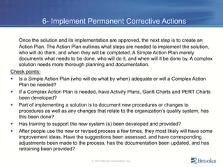 6- Implement Permanent Corrective Actions
Once the solution and its implementation are approved, the next step is to create an
Action Plan. The Action Plan outlines what steps are needed to implement the solution,
who will do them, and when they will be completed. A Simple Action Plan merely
documents what needs to be done, who will do it, and when will it be done by. A complex
solution needs more thorough planning and documentation.
Check points:
 Is a Simple Action Plan (who will do what by when) adequate or will a Complex Action
Plan be needed?
 If a Complex Action Plan is needed, have Activity Plans, Gantt Charts and PERT Charts
been developed?
 Part of implementing a solution is to document new procedures or changes to
procedures as well as any changes that relate to the organization’s quality system; has
this been done?
 Has training to support the new system (s) been developed and provided?
 After people use the new or revised process a few times, they most likely will have some
improvement ideas. Have the suggestions been assessed, and have corresponding
adjustments been made to the process, has the documentation been updated, and has
retraining been provided?
© 2013 Brooks Automation, Inc.
 