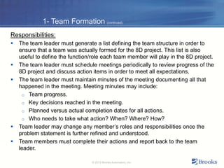 1- Team Formation (continued)
Responsibilities:
 The team leader must generate a list defining the team structure in order to
ensure that a team was actually formed for the 8D project. This list is also
useful to define the function/role each team member will play in the 8D project.
 The team leader must schedule meetings periodically to review progress of the
8D project and discuss action items in order to meet all expectations.
 The team leader must maintain minutes of the meeting documenting all that
happened in the meeting. Meeting minutes may include:
o Team progress.
o Key decisions reached in the meeting.
o Planned versus actual completion dates for all actions.
o Who needs to take what action? When? Where? How?
 Team leader may change any member’s roles and responsibilities once the
problem statement is further refined and understood.
 Team members must complete their actions and report back to the team
leader.
© 2013 Brooks Automation, Inc.
 