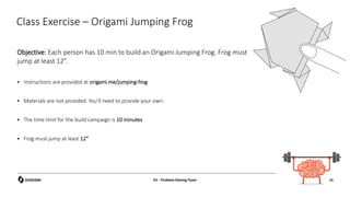 Objective: Each person has 10 min to build an Origami Jumping Frog. Frog must
jump at least 12”.
 Instructions are provided at origami.me/jumping-frog
 Materials are not provided. You’ll need to provide your own.
 The time limit for the build campaign is 10 minutes
 Frog must jump at least 12”
Class Exercise – Origami Jumping Frog
15
D1 - Problem Solving Team 15
 