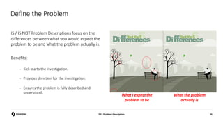 Define the Problem
IS / IS NOT Problem Descriptions focus on the
differences between what you would expect the
problem to be and what the problem actually is.
Benefits:
– Kick-starts the investigation.
– Provides direction for the investigation.
– Ensures the problem is fully described and
understood.
What I expect the
problem to be
What the problem
actually is
D2 - Problem Description 26
 