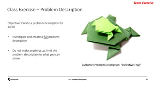 Class Exercise – Problem Description
Objective: Create a problem description for
an 8D
• Investigate and create a full problem
description
• Do not make anything up, limit the
problem description to what you can
prove
D2 - Problem Description 28
Team Exercise
Customer Problem Description: “Defective Frog”
 
