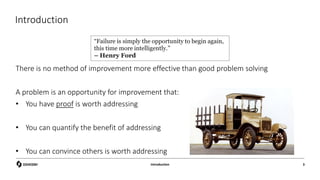 Introduction
There is no method of improvement more effective than good problem solving
A problem is an opportunity for improvement that:
• You have proof is worth addressing
• You can quantify the benefit of addressing
• You can convince others is worth addressing
Introduction 3
“Failure is simply the opportunity to begin again,
this time more intelligently.”
– Henry Ford
 