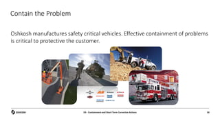 Contain the Problem
Oshkosh manufactures safety critical vehicles. Effective containment of problems
is critical to protective the customer.
D3 - Containment and Short Term Corrective Actions 30
 