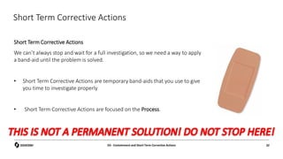 Short Term Corrective Actions
Short Term Corrective Actions
We can’t always stop and wait for a full investigation, so we need a way to apply
a band-aid until the problem is solved.
• Short Term Corrective Actions are temporary band-aids that you use to give
you time to investigate properly
• Short Term Corrective Actions are focused on the Process.
D3 - Containment and Short Term Corrective Actions 32
 