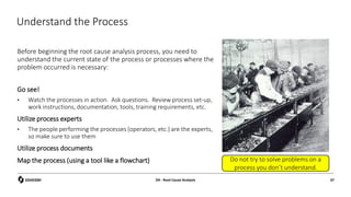 Understand the Process
Before beginning the root cause analysis process, you need to
understand the current state of the process or processes where the
problem occurred is necessary:
Go see!
• Watch the processes in action. Ask questions. Review process set-up,
work instructions, documentation, tools, training requirements, etc.
Utilize process experts
• The people performing the processes (operators, etc.) are the experts,
so make sure to use them
Utilize process documents
Map the process (using a tool like a flowchart)
D4 - Root Cause Analysis 37
Do not try to solve problems on a
process you don’t understand.
 