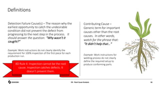 Definitions
Detection Failure Cause(s) – The reason why the
earliest opportunity to catch the undesirable
condition did not prevent the defect from
progressing to the next step in the process. It
should answer the question: “Why wasn’t it
caught?”
Example: Work instructions do not clearly identify the
requirement for 100% inspection of the first piece for each
production run.
Contributing Cause –
Generic term for important
causes other than the root
causes. In other words,
watch for the phrase that:
“It didn’t help that…”
Example: Work instructions for
welding process do not clearly
define the required setup to
produce conforming parts.
D4 - Root Cause Analysis 44
8D Rule 4: Inspection cannot be the root
cause. Inspection catches defects. It
doesn’t prevent them.
 