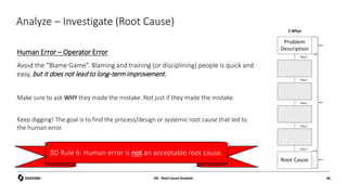 Analyze – Investigate (Root Cause)
Human Error – Operator Error
Avoid the “Blame Game”. Blaming and training (or disciplining) people is quick and
easy, but it does not lead to long-term improvement.
Make sure to ask WHY they made the mistake. Not just if they made the mistake.
Keep digging! The goal is to find the process/design or systemic root cause that led to
the human error.
5 Whys
D4 - Root Cause Analysis 46
8D Rule 6: Human error is not an acceptable root cause.
 