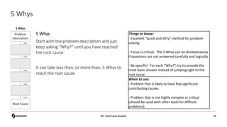 5 Whys
5 Whys
Start with the problem description and just
keep asking “Why?” until you have reached
the root cause.
It can take less than, or more than, 5 Whys to
reach the root cause
Things to know:
- Excellent "quick and dirty" method for problem
solving.
- Focus is critical. The 5 Whys can be derailed easily
if questions are not answered carefully and logically.
- Be specific! For each “Why?”, try to provide the
most basic answer instead of jumping right to the
root cause.
When to use:
- Problem that is likely to have few significant
contributing causes.
- Problem that is not highly complex or critical
(should be used with other tools for difficult
problems).
5 Whys
D4 - Root Cause Analysis 55
 