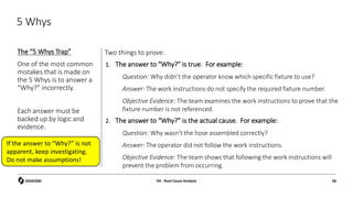 5 Whys
The “5 Whys Trap”
One of the most common
mistakes that is made on
the 5 Whys is to answer a
“Why?” incorrectly.
Each answer must be
backed up by logic and
evidence.
Two things to prove:
1. The answer to “Why?” is true. For example:
Question: Why didn’t the operator know which specific fixture to use?
Answer: The work instructions do not specify the required fixture number.
Objective Evidence: The team examines the work instructions to prove that the
fixture number is not referenced.
2. The answer to “Why?” is the actual cause. For example:
Question: Why wasn’t the hose assembled correctly?
Answer: The operator did not follow the work instructions.
Objective Evidence: The team shows that following the work instructions will
prevent the problem from occurring.
D4 - Root Cause Analysis 58
If the answer to “Why?” is not
apparent, keep investigating.
Do not make assumptions!
 