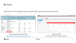 8D Form
Two versions of the Oshkosh 8D are available (8D process is the same with both):
Introduction 6
Excel spreadsheet on the OSN
https://osn.oshkoshcorp.com/gsq-en.htm
Reliance SCAR
(issued by Oshkosh Supplier Quality)
 