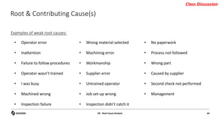 Root & Contributing Cause(s)
Examples of weak root causes:
• Operator error
• Inattention
• Failure to follow procedures
• Operator wasn’t trained
• I was busy
• Machined wrong
• Inspection failure
• Wrong material selected
• Machining error
• Workmanship
• Supplier error
• Untrained operator
• Job set-up wrong
• Inspection didn’t catch it
• No paperwork
• Process not followed
• Wrong part
• Caused by supplier
• Second check not performed
• Management
D4 - Root Cause Analysis 64
Class Discussion
 