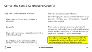 Correct the Root & Contributing Cause(s)
Long Term Corrective Action principles:
• Always address the root causes (mitigate or
eliminate)
• Be specific
• Be formally implemented (not a statement of intent
or tribal knowledge)
• Be verifiable (i.e., it is possible to audit the
corrective action to verify implementation)
There are always resource limitations:
For cost/weight/time reasons, sometimes the root cause
cannot be eliminated (e.g., adding inspection instead of
changing the process)
There are times when the corrective action can only
decrease the likelihood of recurrence (e.g., adding better
lighting and work instructions to a manual weld process,
rather than changing to a robotic weld process)
D5 - Long Term Corrective Actions 68
Always be honest on your 8Ds. If you cannot fix the
root cause, be sure to record that fact. It will help if
you deal with the problem if it happens again.
 