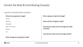 Correct the Root & Contributing Cause(s)
Long Term Corrective Action questions:
D5 - Long Term Corrective Actions 69
What are you going to change?
Fixture
Machine
Procedure
Work Instructions
Policies
Etc.
What change are you going to make?
Who is going to make the change?
When will the change be made?
How will you make sure the change was made
correctly?
How will you make sure the change worked?
 