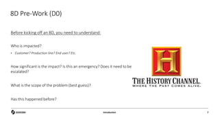 8D Pre-Work (D0)
Before kicking off an 8D, you need to understand:
Who is impacted?
• Customer? Production line? End user? Etc.
How significant is the impact? Is this an emergency? Does it need to be
escalated?
What is the scope of the problem (best guess)?
Has this happened before?
Introduction 7
 