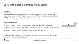 Correct the Root & Contributing Cause(s)
Example A:
Corrective Action: Manufacturing Engineering will change the fixture to allow only one
setup of components in the fixture. Fixture drawing 777A111 will be updated and fixture
777A111-1 will be reworked to meet the new requirements.
Implementation Plan:
W. Smith – Update 777A111, attach updated drawing as evidence – Due July 15
K. Ishikawa – Rework fixture 777A111-1, attach photos of fixture as evidence – Due July 29
G. Taguchi – Update welding PFMEA and Control Plan – Due Aug. 8
Verification Plan: Five different operators will set-up and run a sample part. The sample
parts will be dimensionally inspected.
D5 - Long Term Corrective Actions 70
A C
B
 