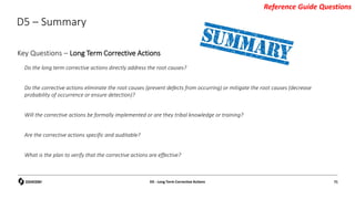 D5 – Summary
Do the long term corrective actions directly address the root causes?
Do the corrective actions eliminate the root causes (prevent defects from occurring) or mitigate the root causes (decrease
probability of occurrence or ensure detection)?
Will the corrective actions be formally implemented or are they tribal knowledge or training?
Are the corrective actions specific and auditable?
What is the plan to verify that the corrective actions are effective?
D5 - Long Term Corrective Actions 71
Key Questions – Long Term Corrective Actions
Reference Guide Questions
 