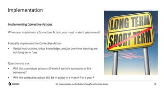 Implementation
Implementing Corrective Actions
D6 - Implementation and Verification of Long Term Corrective Actions 73
When you implement a Corrective Action, you must make it permanent!
Formally implement the Corrective Action
• Verbal instructions, tribal knowledge, and/or one time training are
not long-term fixes
Questions to ask:
• Will this corrective action still work if we hire someone or fire
someone?
• Will the corrective action still be in place in a month? In a year?
 