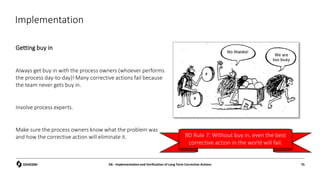 Implementation
Getting buy in
Always get buy in with the process owners (whoever performs
the process day-to-day)! Many corrective actions fail because
the team never gets buy in.
Involve process experts.
Make sure the process owners know what the problem was
and how the corrective action will eliminate it.
D6 - Implementation and Verification of Long Term Corrective Actions 75
8D Rule 7: Without buy in, even the best
corrective action in the world will fail.
 