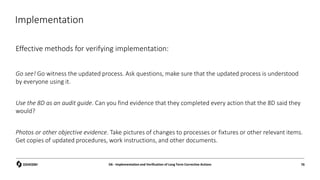 Implementation
Effective methods for verifying implementation:
Go see! Go witness the updated process. Ask questions, make sure that the updated process is understood
by everyone using it.
Use the 8D as an audit guide. Can you find evidence that they completed every action that the 8D said they
would?
Photos or other objective evidence. Take pictures of changes to processes or fixtures or other relevant items.
Get copies of updated procedures, work instructions, and other documents.
D6 - Implementation and Verification of Long Term Corrective Actions 76
 