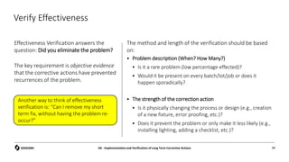 Verify Effectiveness
Effectiveness Verification answers the
question: Did you eliminate the problem?
The key requirement is objective evidence
that the corrective actions have prevented
recurrences of the problem.
The method and length of the verification should be based
on:
 Problem description (When? How Many?)
 Is it a rare problem (low percentage effected)?
 Would it be present on every batch/lot/job or does it
happen sporadically?
 The strength of the correction action
 Is it physically changing the process or design (e.g., creation
of a new fixture, error proofing, etc.)?
 Does it prevent the problem or only make it less likely (e.g.,
installing lighting, adding a checklist, etc.)?
D6 - Implementation and Verification of Long Term Corrective Actions 77
Another way to think of effectiveness
verification is: “Can I remove my short
term fix, without having the problem re-
occur?”
 