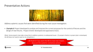 Preventative Actions
Address systemic causes that were identified during the root cause investigation.
 Example A: Project developed to analyze and improve the current processes for the control of fixtures and the
design of new fixtures. Project charter developed and approved on 6/21.
(Note: Some projects may take a long time to address systemic or widespread issues. If a project charter or project plan is developed,
the 8D does not need to wait on its completion.)
D7 - Preventative Actions 84
8D Rule 8: If you want the 8D to have real impact,
focus on the systemic corrective actions.
 