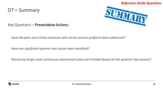 D7 – Summary
Key Questions – Preventative Actions:
Have like parts and similar processes with similar process problems been addressed?
Have any significant systemic root causes been identified?
Should any larger scale continuous improvement plans be initiated (based on the systemic root causes)?
D7 - Preventative Actions 86
Reference Guide Questions
 