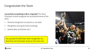 Congratulate the Team
Successfully completing an 8D is a big deal! The Team
Champion should recognize the accomplishments of the
team.
• Personal recognition (in-person or via note)
• Recognition during all-hands meetings
• Awards (key contributor, etc.)
D8 - Congratulate the Team 88
You provide the 8D team with recognition so
that they will volunteer to be on the next one.
 